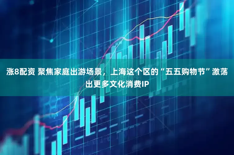 涨8配资 聚焦家庭出游场景，上海这个区的“五五购物节”激荡出更多文化消费IP