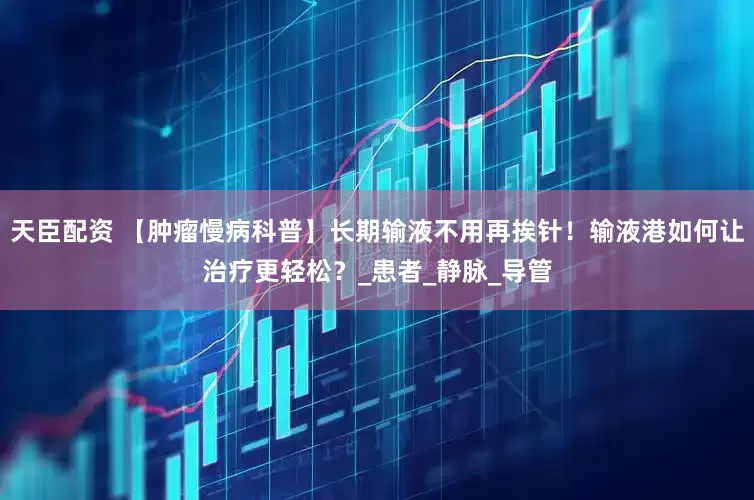 天臣配资 【肿瘤慢病科普】长期输液不用再挨针！输液港如何让治疗更轻松？_患者_静脉_导管