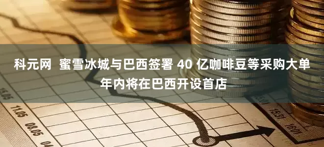 科元网  蜜雪冰城与巴西签署 40 亿咖啡豆等采购大单 年内将在巴西开设首店