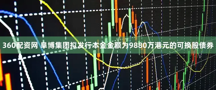360配资网 阜博集团拟发行本金金额为9880万港元的可换股债券