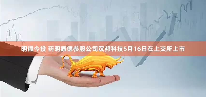 明福今投 药明康德参股公司汉邦科技5月16日在上交所上市