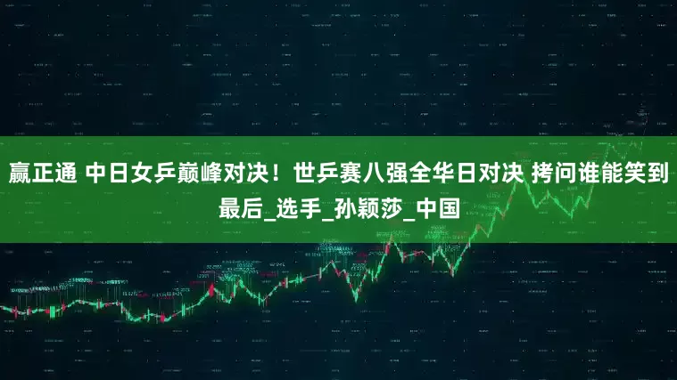 赢正通 中日女乒巅峰对决！世乒赛八强全华日对决 拷问谁能笑到最后_选手_孙颖莎_中国