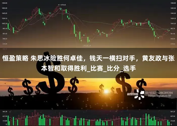 恒盈策略 朱思冰险胜何卓佳，钱天一横扫对手，黄友政与张本智和取得胜利_比赛_比分_选手