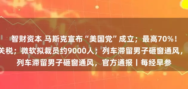智财资本 马斯克宣布“美国党”成立；最高70%！特朗普称8月实施新关税；微软拟裁员约9000人；列车滞留男子砸窗通风，官方通报丨每经早参