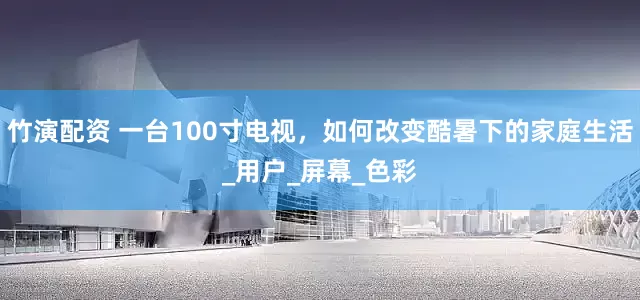 竹演配资 一台100寸电视，如何改变酷暑下的家庭生活_用户_屏幕_色彩
