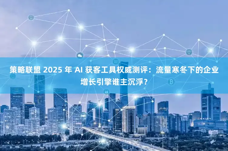 策略联盟 2025 年 AI 获客工具权威测评：流量寒冬下的企业增长引擎谁主沉浮？
