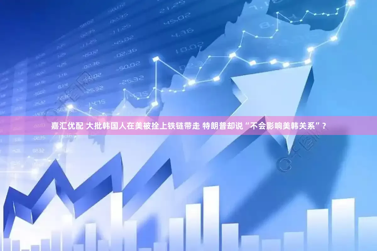 嘉汇优配 大批韩国人在美被拴上铁链带走 特朗普却说“不会影响美韩关系”？