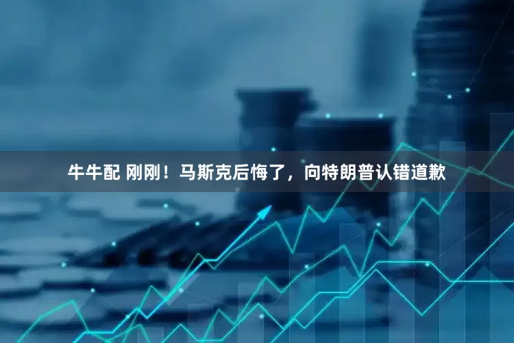 牛牛配 刚刚！马斯克后悔了，向特朗普认错道歉