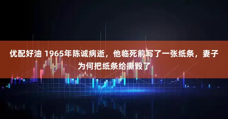 优配好油 1965年陈诚病逝，他临死前写了一张纸条，妻子为何把纸条给撕毁了