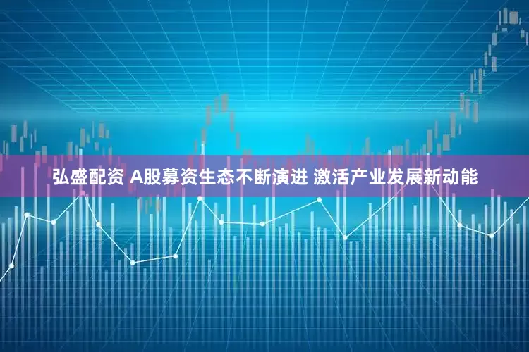 弘盛配资 A股募资生态不断演进 激活产业发展新动能